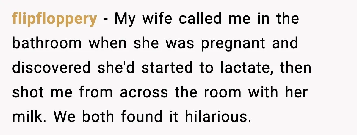 flipfloppery - My wife called me in the bathroom when she was pregnant and discovered she'd started to lactate, then shot me from across the room with her milk. We...
