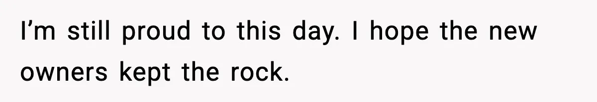 I’m still proud to this day. I hope the new owners kept the rock.