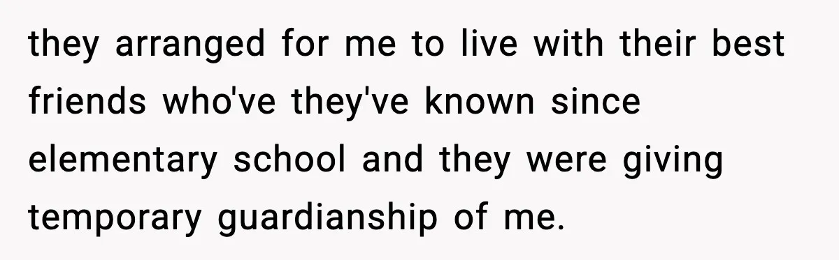 they arranged for me to live with their best friends who've they've known since elementary school and they were giving temporary guardianship of me.