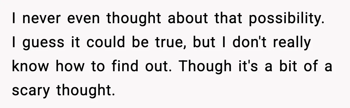 I never even thought about that possibility. I guess it could be true, but I don't really know how to find out. Though it's a bit of a scary thought.
