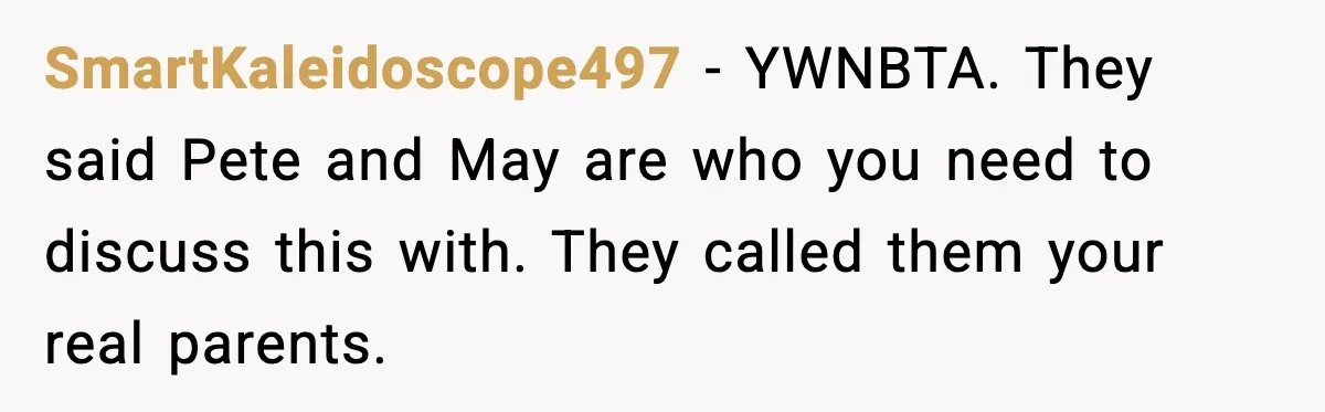 SmartKaleidoscope497 - YWNBTA. They said Pete and May are who you need to discuss this with. They called them your real parents.