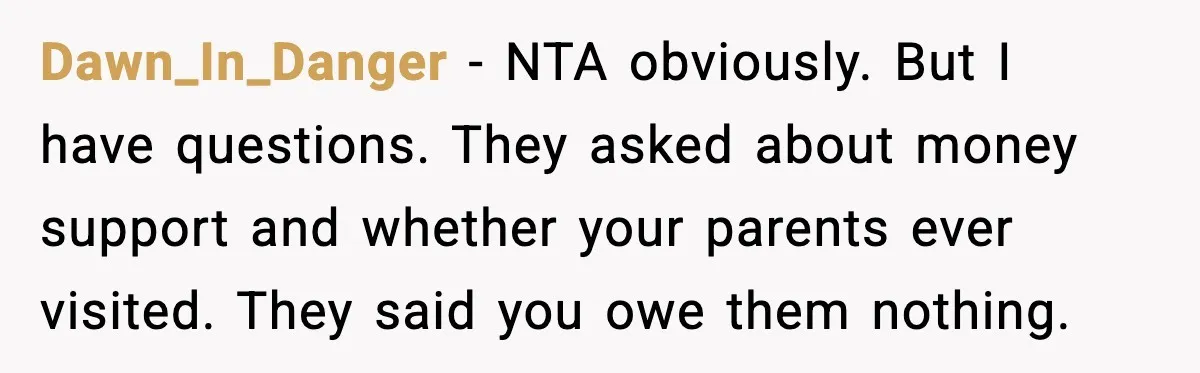 Dawn_In_Danger - NTA obviously. But I have questions. They asked about money support and whether your parents ever visited. They said you owe them nothing.