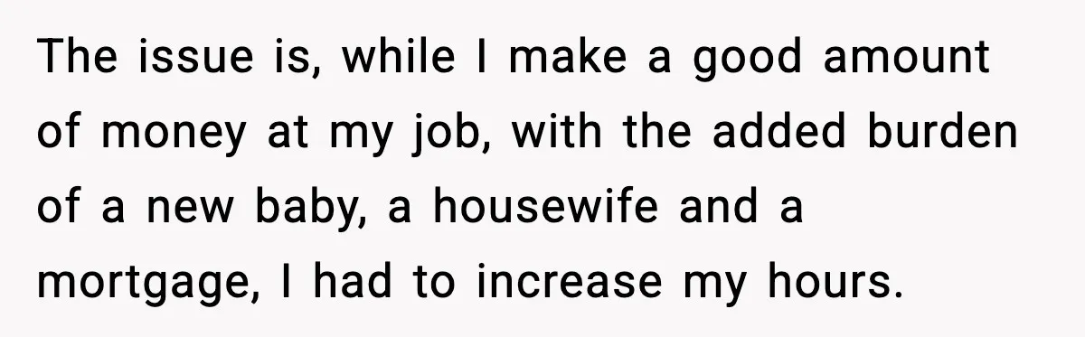 Husband Works 80-Hour Weeks, Wife Refuses Dinner, Marriage Turns Ice Cold The issue is, while I make a good amount of money at my job, with the added burden of a new baby, a housewife and a mortgage, I had to...