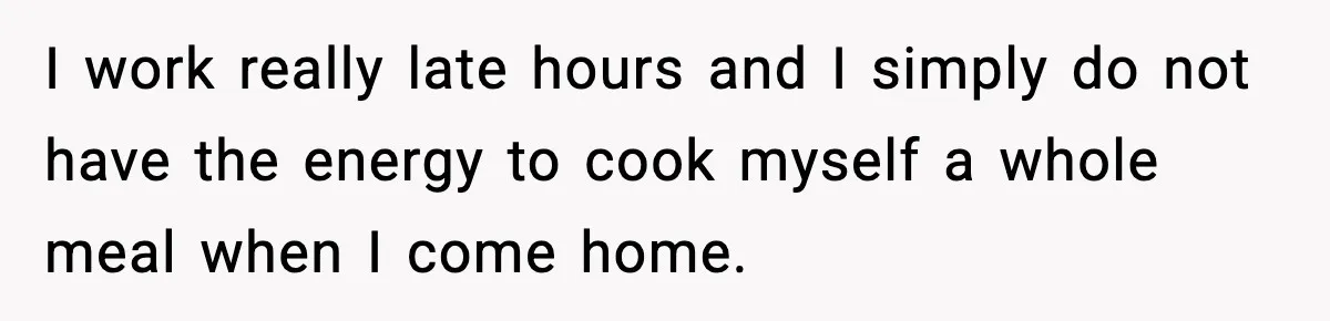 Husband Works 80-Hour Weeks, Wife Refuses Dinner, Marriage Turns Ice Cold I work really late hours and I simply do not have the energy to cook myself a whole meal when I come home.