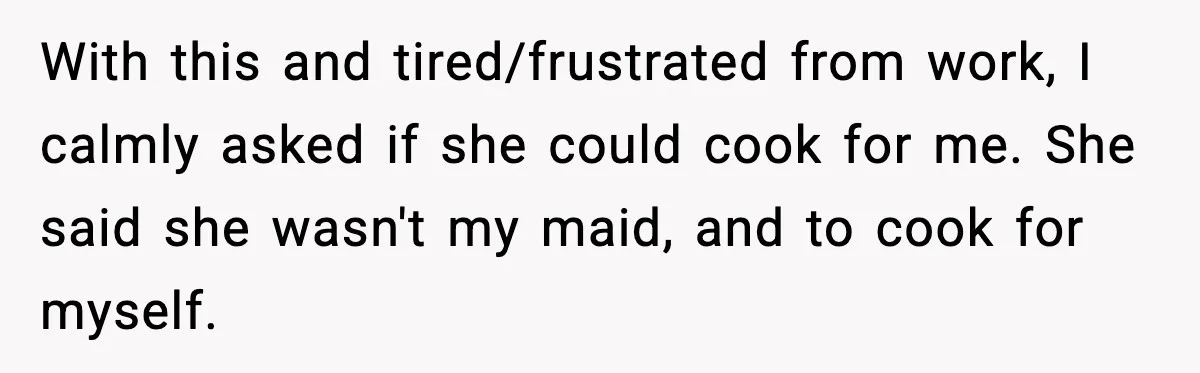 Husband Works 80-Hour Weeks, Wife Refuses Dinner, Marriage Turns Ice Cold With this and tired/frustrated from work, I calmly asked if she could cook for me. She said she wasn't my maid, and to cook for myself.