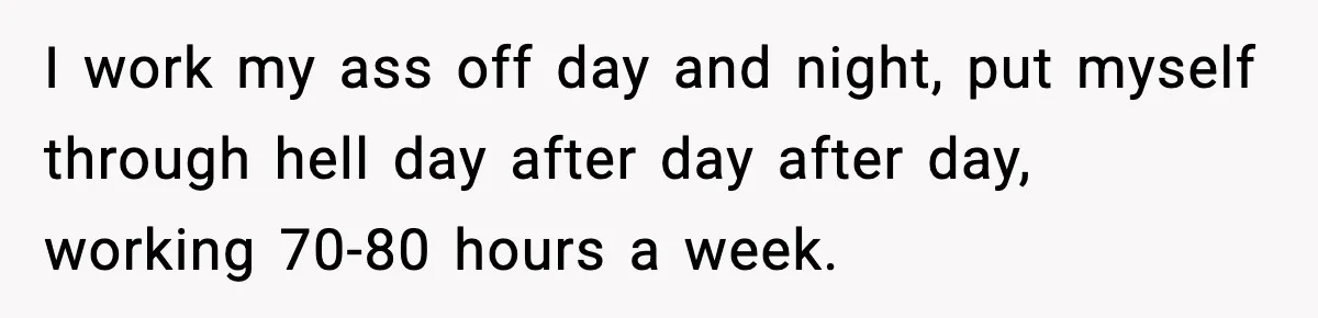 Husband Works 80-Hour Weeks, Wife Refuses Dinner, Marriage Turns Ice Cold I work my ass off day and night, put myself through hell day after day after day, working 70-80 hours a week.