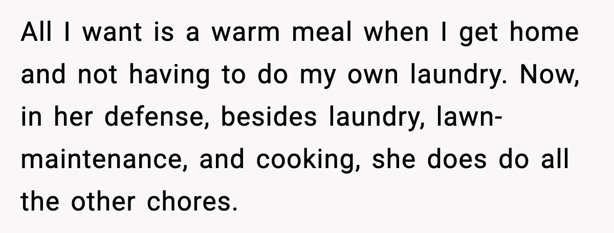 Husband Works 80-Hour Weeks, Wife Refuses Dinner, Marriage Turns Ice Cold All I want is a warm meal when I get home and not having to do my own laundry. Now, in her defense, besides laundry, lawn-maintenance, and cooking, she does...