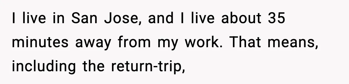 Husband Works 80-Hour Weeks, Wife Refuses Dinner, Marriage Turns Ice Cold I live in San Jose, and I live about 35 minutes away from my work. That means, including the return-trip,