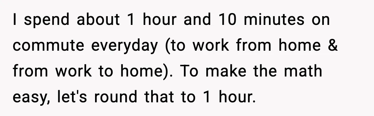 Husband Works 80-Hour Weeks, Wife Refuses Dinner, Marriage Turns Ice Cold I spend about 1 hour and 10 minutes on commute everyday (to work from home & from work to home). To make the math easy, let's round that to 1...