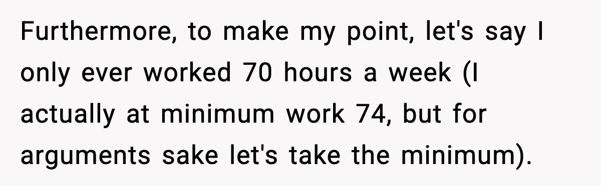 Husband Works 80-Hour Weeks, Wife Refuses Dinner, Marriage Turns Ice Cold Furthermore, to make my point, let's say I only ever worked 70 hours a week (I actually at minimum work 74, but for arguments sake let's take the minimum).