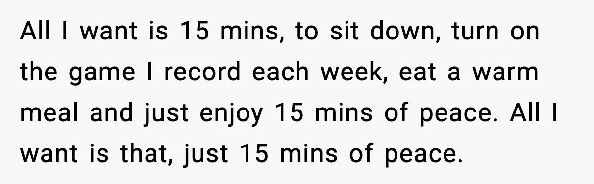 Husband Works 80-Hour Weeks, Wife Refuses Dinner, Marriage Turns Ice Cold All I want is 15 mins, to sit down, turn on the game I record each week, eat a warm meal and just enjoy 15 mins of peace. All I...