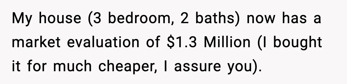 Husband Works 80-Hour Weeks, Wife Refuses Dinner, Marriage Turns Ice Cold My house (3 bedroom, 2 baths) now has a market evaluation of $1.3 Million (I bought it for much cheaper, I assure you).