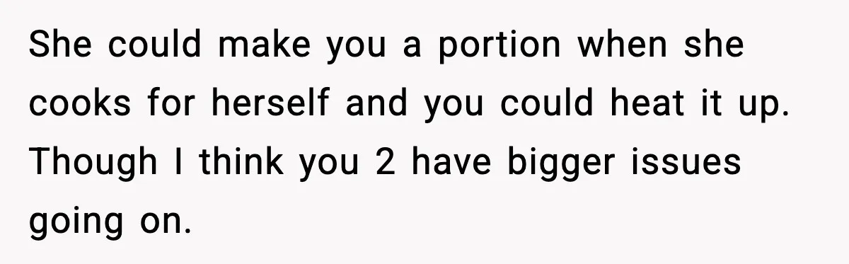 Husband Works 80-Hour Weeks, Wife Refuses Dinner, Marriage Turns Ice Cold She could make you a portion when she cooks for herself and you could heat it up. Though I think you 2 have bigger issues going on.