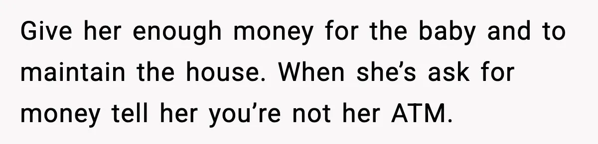 Husband Works 80-Hour Weeks, Wife Refuses Dinner, Marriage Turns Ice Cold Give her enough money for the baby and to maintain the house. When she’s ask for money tell her you’re not her ATM.
