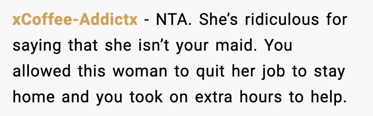 Husband Works 80-Hour Weeks, Wife Refuses Dinner, Marriage Turns Ice Cold xCoffee-Addictx - NTA. She’s ridiculous for saying that she isn’t your maid. You allowed this woman to quit her job to stay home and you took on extra hours to...