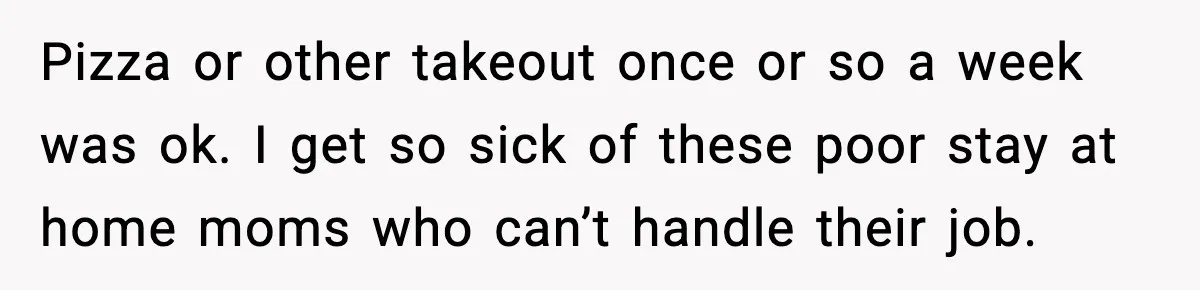 Husband Works 80-Hour Weeks, Wife Refuses Dinner, Marriage Turns Ice Cold Pizza or other takeout once or so a week was ok. I get so sick of these poor stay at home moms who can’t handle their job.