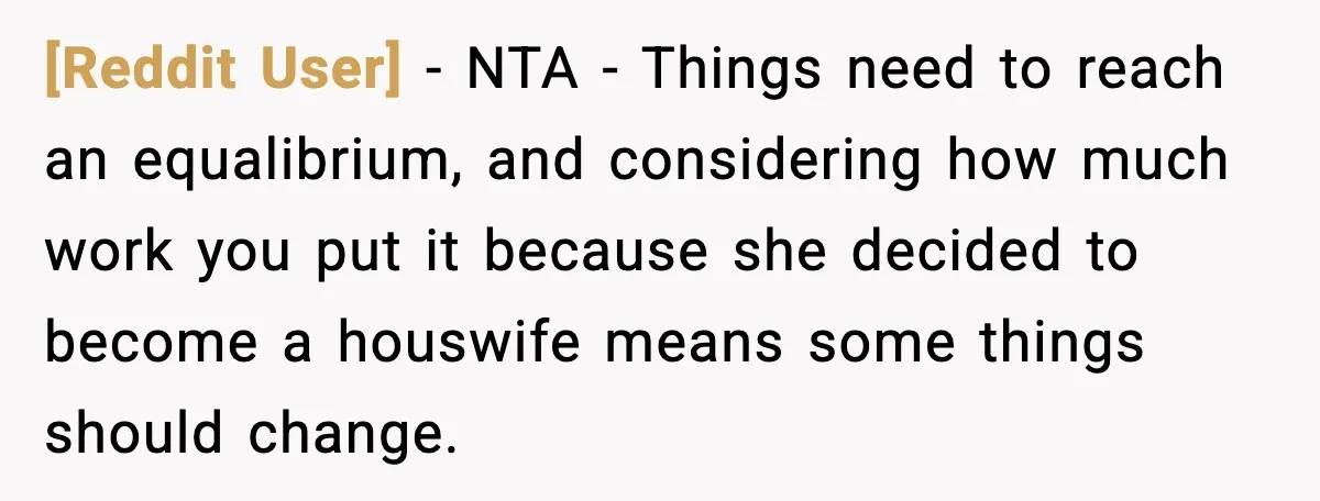[Reddit User] - NTA - Things need to reach an equalibrium, and considering how much work you put it because she decided to become a houswife means some things should...