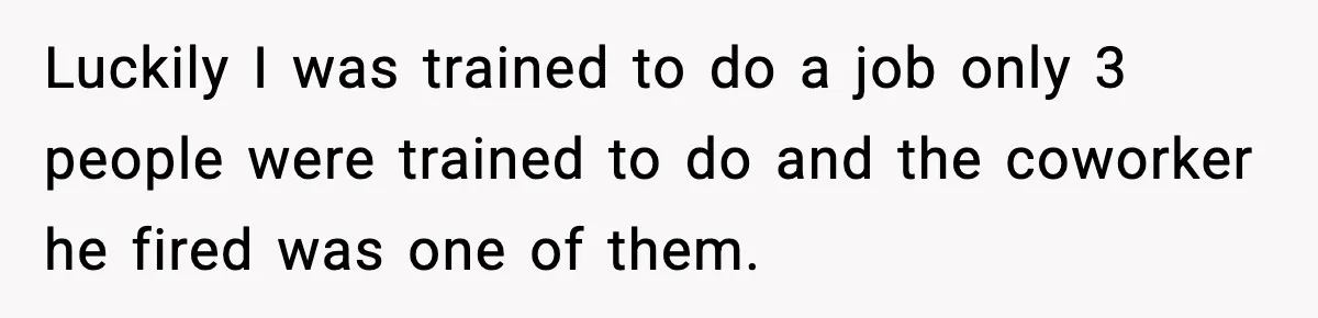 Luckily I was trained to do a job only 3 people were trained to do and the coworker he fired was one of them.