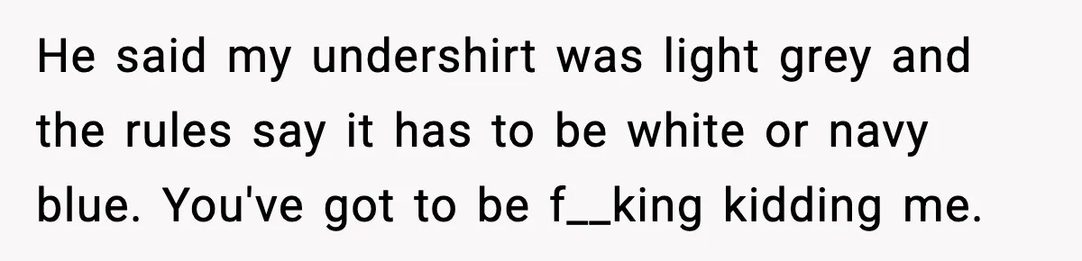 He said my undershirt was light grey and the rules say it has to be white or navy blue. You've got to be f__king kidding me.