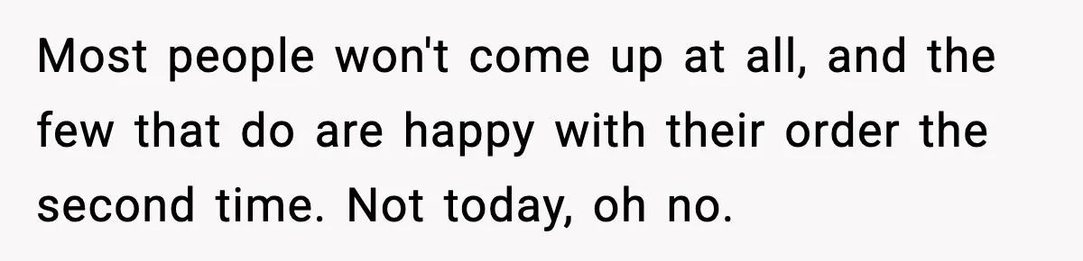 Most people won't come up at all, and the few that do are happy with their order the second time. Not today, oh no.