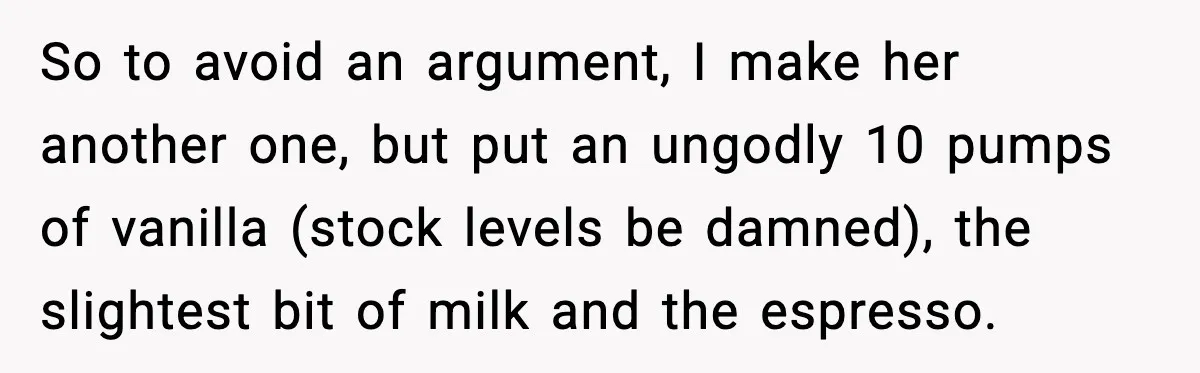 So to avoid an argument, I make her another one, but put an ungodly 10 pumps of vanilla (stock levels be damned), the slightest bit of milk and the espresso.