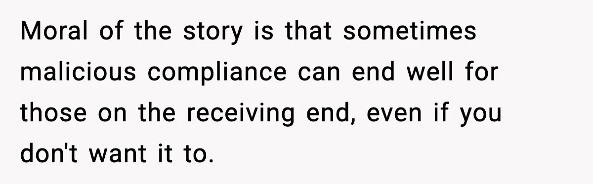 Moral of the story is that sometimes malicious compliance can end well for those on the receiving end, even if you don't want it to.