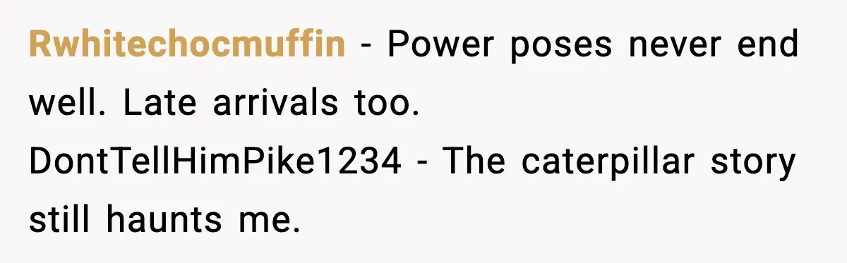 Arrogant IT Candidate Refuses Skills Test and Gets Walked Out Rwhitechocmuffin - Power poses never end well. Late arrivals too. DontTellHimPike1234 - The caterpillar story still haunts me.