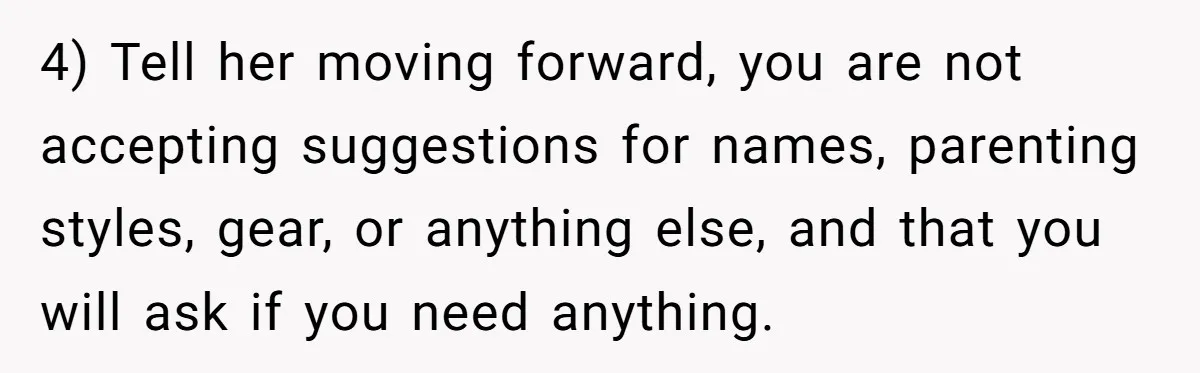 4) Tell her moving forward, you are not accepting suggestions for names, parenting styles, gear, or anything else, and that you will ask if you need anything.