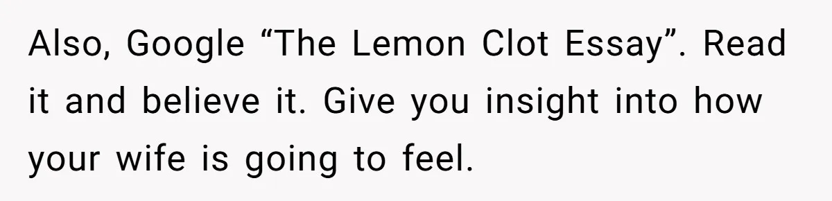 Also, Google “The Lemon Clot Essay”. Read it and believe it. Give you insight into how your wife is going to feel.