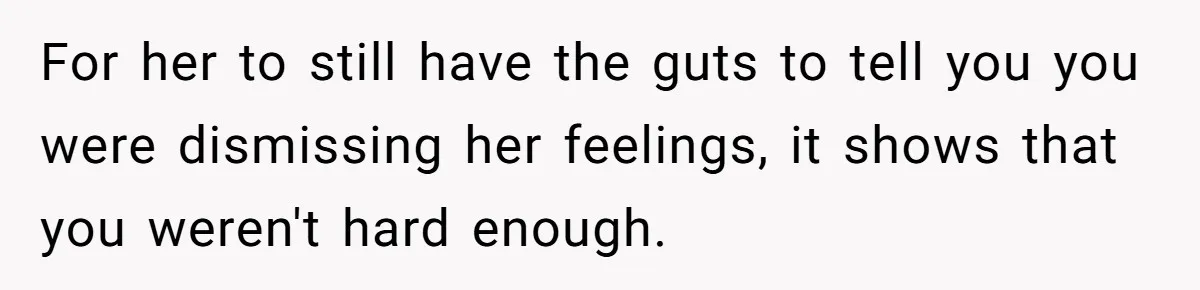 For her to still have the guts to tell you you were dismissing her feelings, it shows that you weren't hard enough.