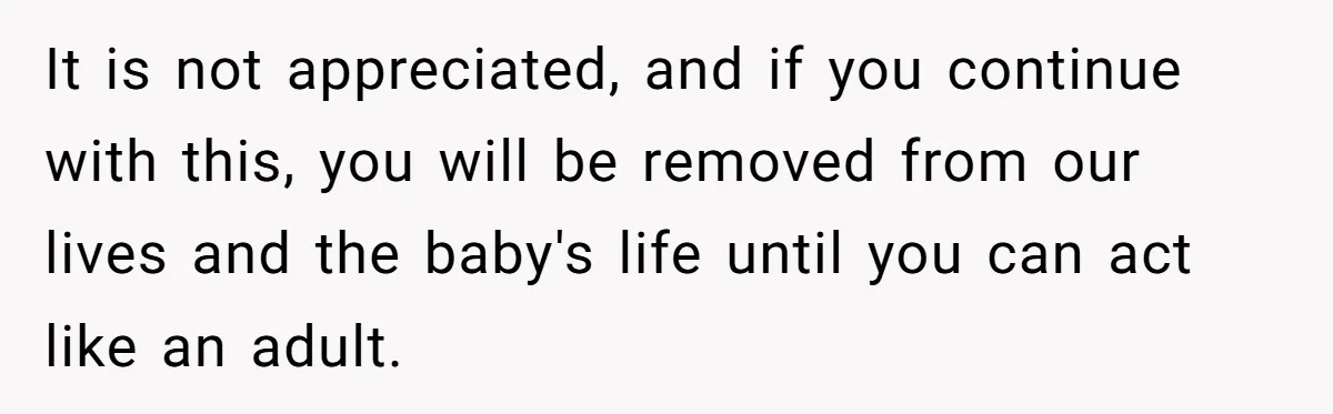It is not appreciated, and if you continue with this, you will be removed from our lives and the baby's life until you can act like an adult.