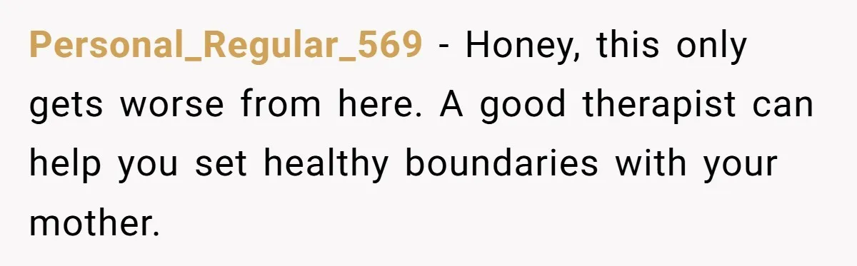 Personal_Regular_569 − Honey, this only gets worse from here. A good therapist can help you set healthy boundaries with your mother.
