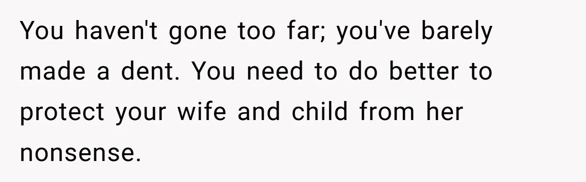 You haven't gone too far; you've barely made a dent. You need to do better to protect your wife and child from her nonsense.