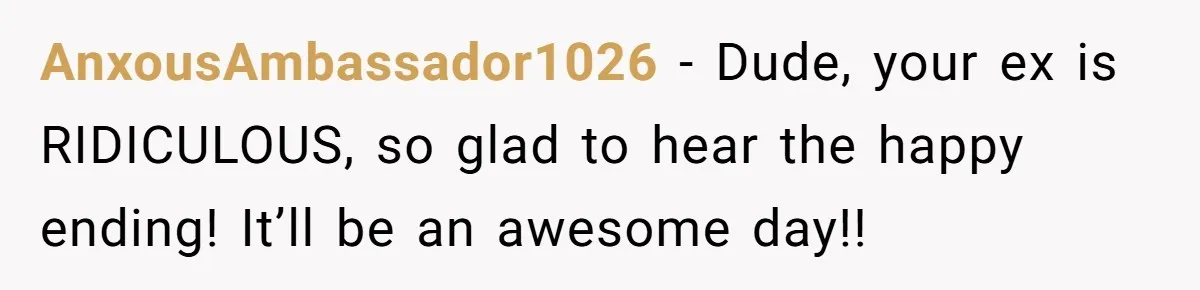 AnxousAmbassador1026 − Dude, your ex is RIDICULOUS, so glad to hear the happy ending! It’ll be an awesome day!!