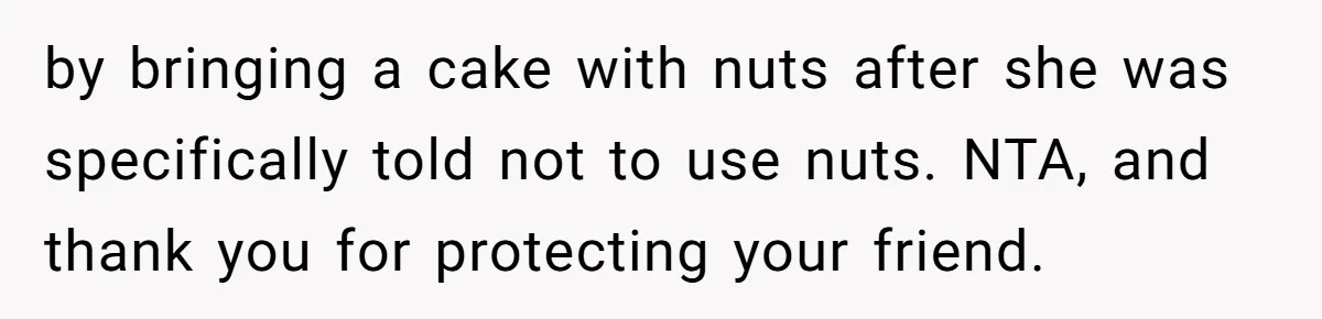Guest Brings A Homemade Birthday Cake With Nuts, Despite Allergy Warning, Gets Banned From Party by bringing a cake with nuts after she was specifically told not to use nuts. NTA, and thank you for protecting your friend.