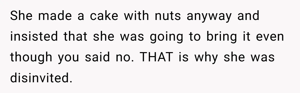 Guest Brings A Homemade Birthday Cake With Nuts, Despite Allergy Warning, Gets Banned From Party She made a cake with nuts anyway and insisted that she was going to bring it even though you said no. THAT is why she was disinvited.