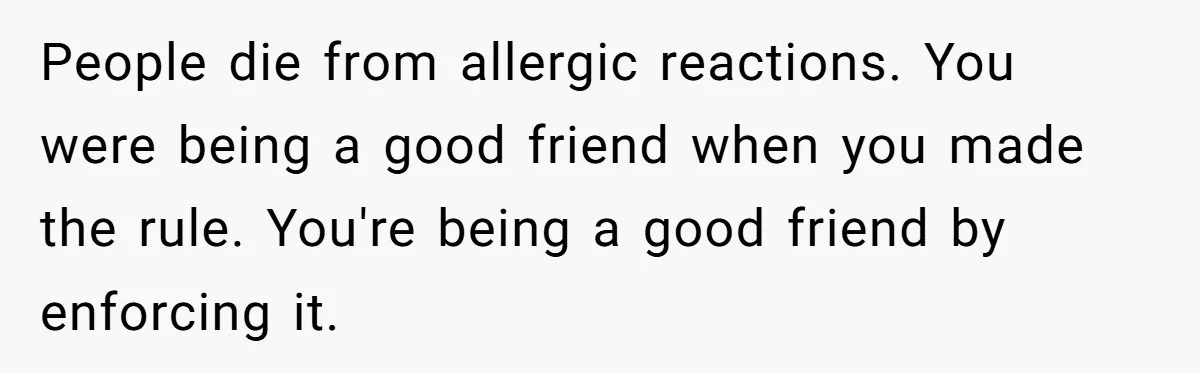 Guest Brings A Homemade Birthday Cake With Nuts, Despite Allergy Warning, Gets Banned From Party People die from allergic reactions. You were being a good friend when you made the rule. You're being a good friend by enforcing it.