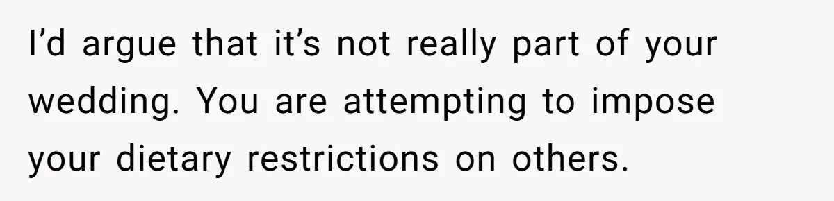 Future MIL Offers To Pay For Wedding Brunch, Then Refuses To Respect The Couple’s Diet I’d argue that it’s not really part of your wedding. You are attempting to impose your dietary restrictions on others.