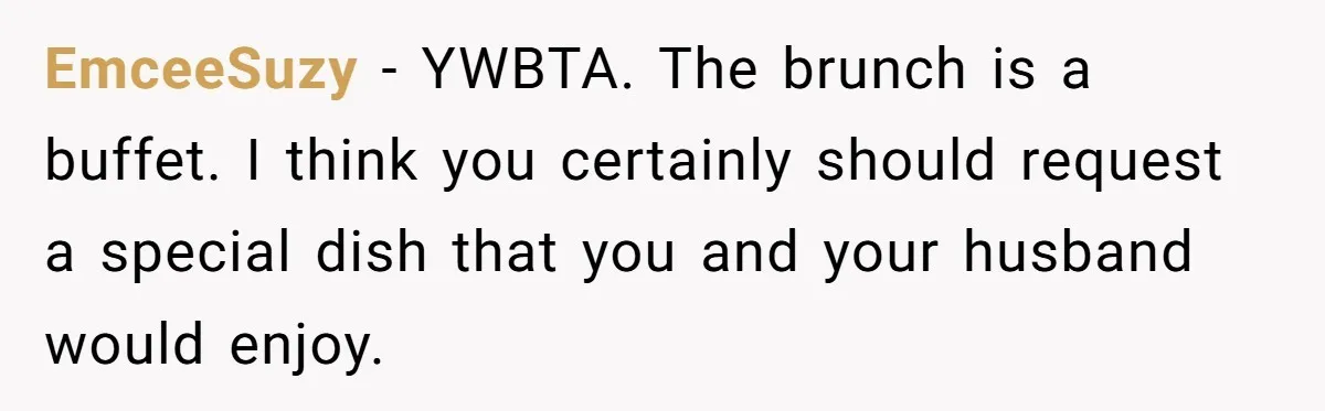 Future MIL Offers To Pay For Wedding Brunch, Then Refuses To Respect The Couple’s Diet EmceeSuzy − YWBTA. The brunch is a buffet. I think you certainly should request a special dish that you and your husband would enjoy.