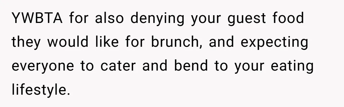 Future MIL Offers To Pay For Wedding Brunch, Then Refuses To Respect The Couple’s Diet YWBTA for also denying your guest food they would like for brunch, and expecting everyone to cater and bend to your eating lifestyle.