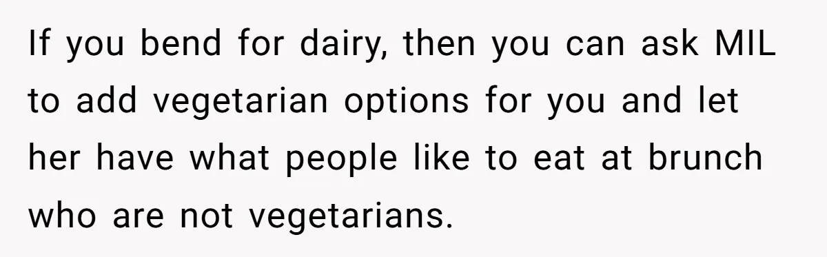 Future MIL Offers To Pay For Wedding Brunch, Then Refuses To Respect The Couple’s Diet If you bend for dairy, then you can ask MIL to add vegetarian options for you and let her have what people like to eat at brunch who are not...