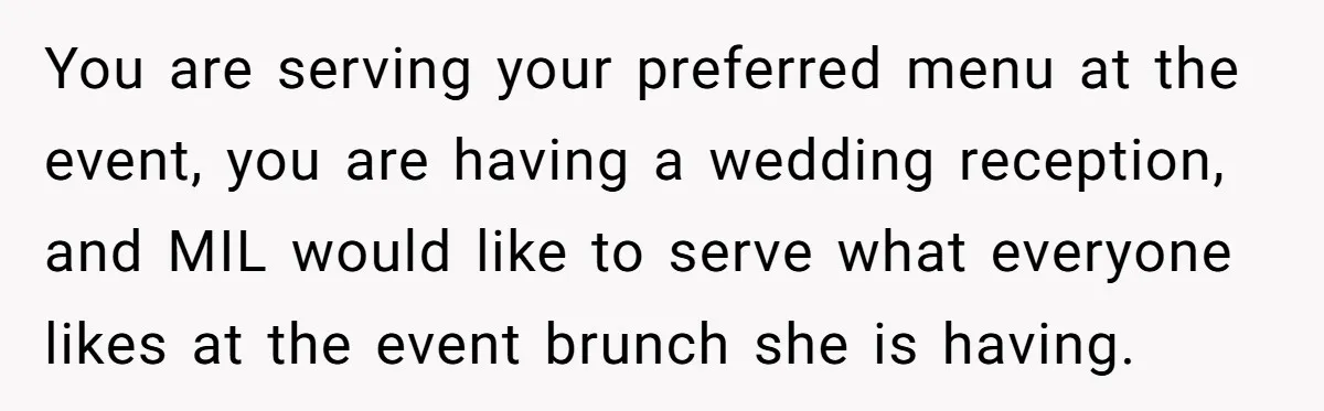 Future MIL Offers To Pay For Wedding Brunch, Then Refuses To Respect The Couple’s Diet You are serving your preferred menu at the event, you are having a wedding reception, and MIL would like to serve what everyone likes at the event brunch she is...