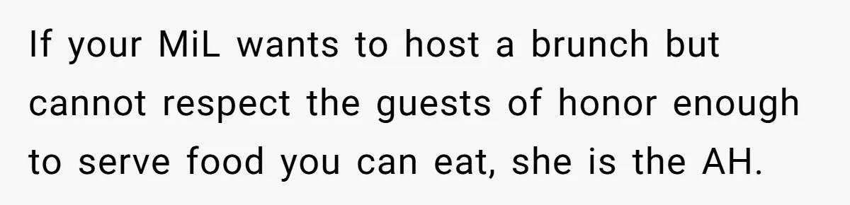 Future MIL Offers To Pay For Wedding Brunch, Then Refuses To Respect The Couple’s Diet If your MiL wants to host a brunch but cannot respect the guests of honor enough to serve food you can eat, she is the AH.