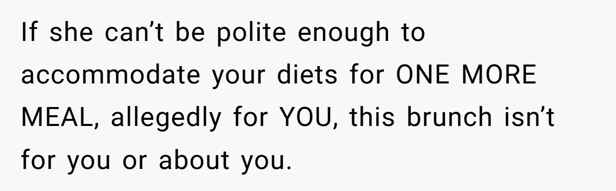 Future MIL Offers To Pay For Wedding Brunch, Then Refuses To Respect The Couple’s Diet If she can’t be polite enough to accommodate your diets for ONE MORE MEAL, allegedly for YOU, this brunch isn’t for you or about you.