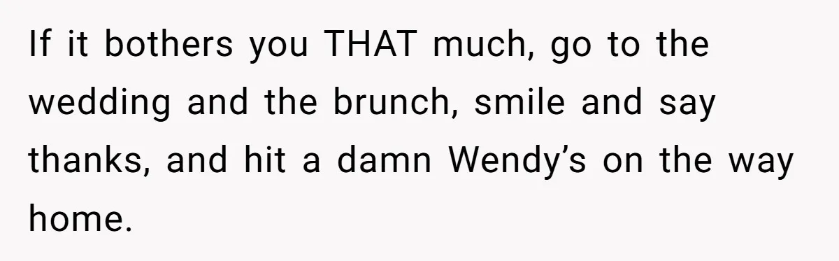 Future MIL Offers To Pay For Wedding Brunch, Then Refuses To Respect The Couple’s Diet If it bothers you THAT much, go to the wedding and the brunch, smile and say thanks, and hit a damn Wendy’s on the way home.