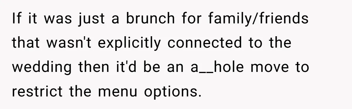 Future MIL Offers To Pay For Wedding Brunch, Then Refuses To Respect The Couple’s Diet If it was just a brunch for family/friends that wasn't explicitly connected to the wedding then it'd be an a__hole move to restrict the menu options.