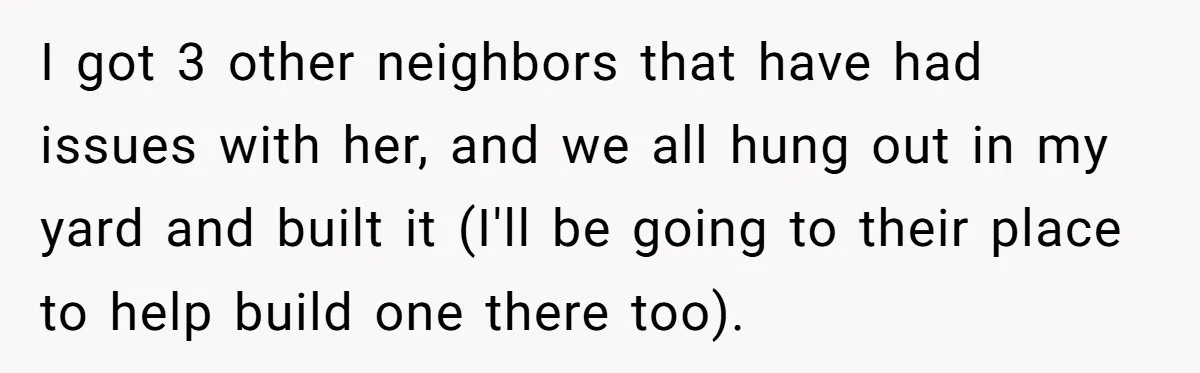 I got 3 other neighbors that have had issues with her, and we all hung out in my yard and built it (I'll be going to their place to help...