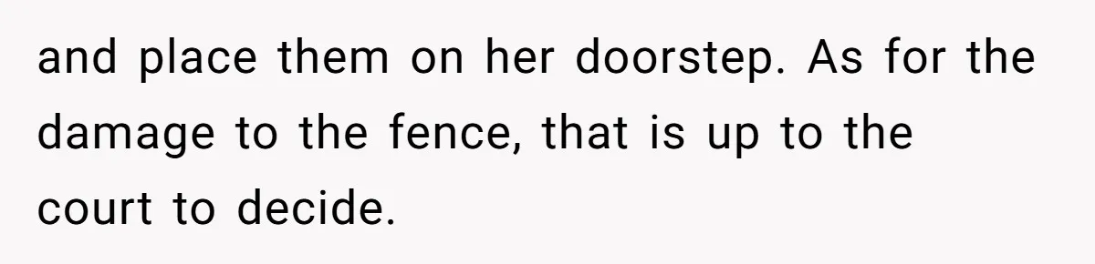 and place them on her doorstep. As for the damage to the fence, that is up to the court to decide.