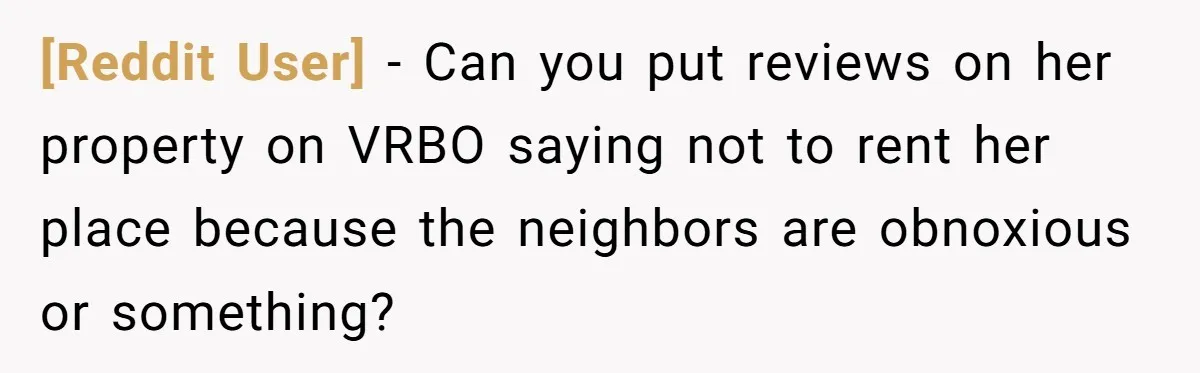 [Reddit User] − Can you put reviews on her property on VRBO saying not to rent her place because the neighbors are obnoxious or something?