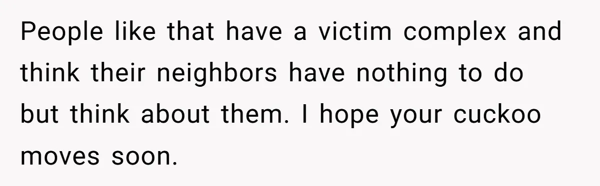 People like that have a victim complex and think their neighbors have nothing to do but think about them. I hope your cuckoo moves soon.